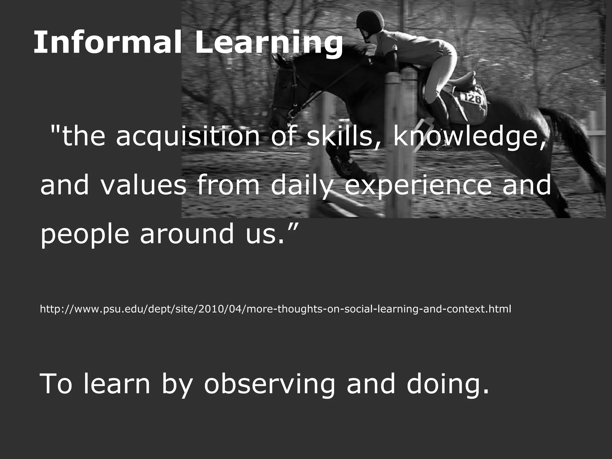 Informal Learning


 "the acquisition of skills, knowledge,
and values from daily experience and
people around us.”

http://www.psu.edu/dept/site/2010/04/more-thoughts-on-social-learning-and-context.html




To learn by observing and doing.
 