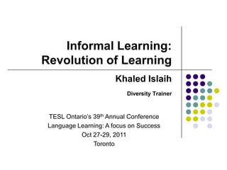 Informal Learning:
Revolution of Learning
                       Khaled Islaih
                           Diversity Trainer



 TESL Ontario’s 39th Annual Conference
 Language Learning: A focus on Success
           Oct 27-29, 2011
                Toronto
 