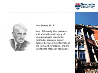 John Dewey, 1916
‘one of the weightiest problems
with which the philosophy of
education has to cope is the
method of keeping a proper
balance between the informal and
the formal, the incidental and the
intentional, modes of education.’