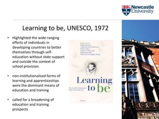 Learning to be, UNESCO, 1972
• Highlighted the wide-ranging
efforts of individuals in
developing countries to better
themselves through self-
education without state support
and outside the context of
school provision.
• non-institutionalised forms of
learning and apprenticeships
were the dominant means of
education and training
• called for a broadening of
education and training
prospects
