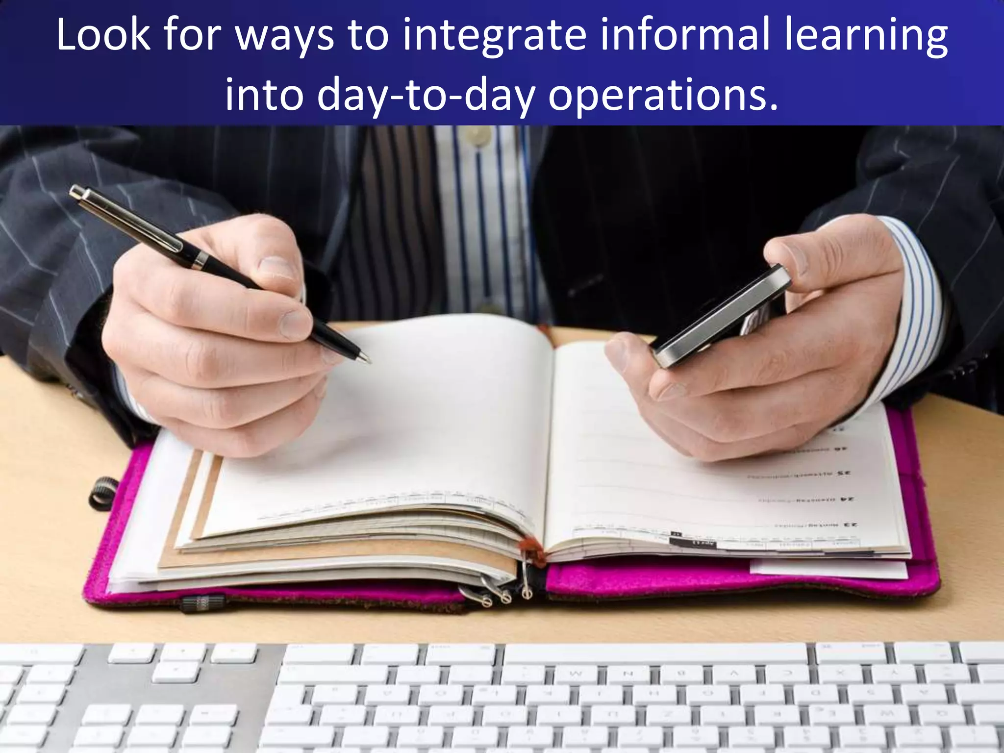 Look for ways to integrate informal learning
        into day-to-day operations.
 
