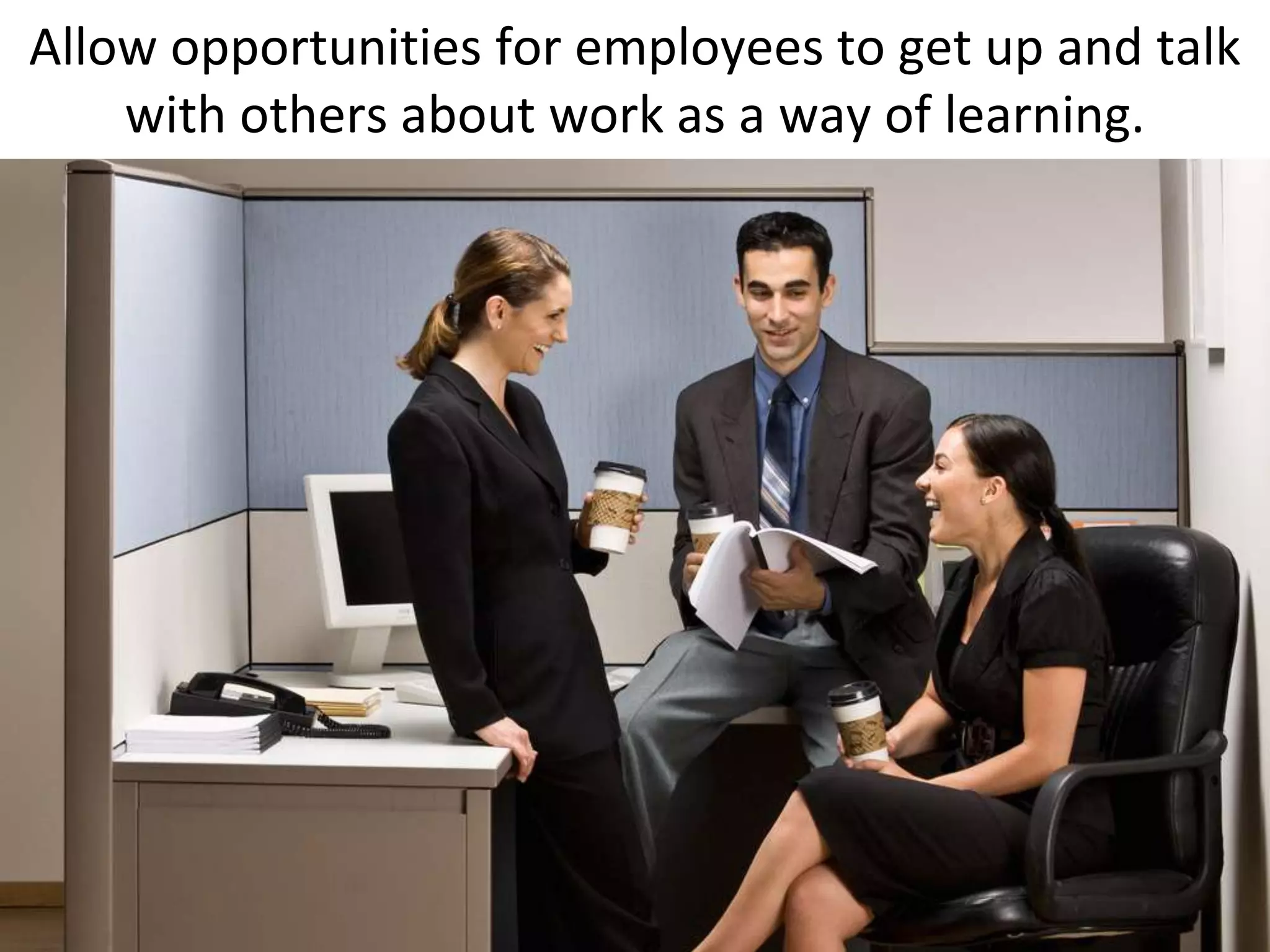 Allow opportunities for employees to get up and talk
    with others about work as a way of learning.
 