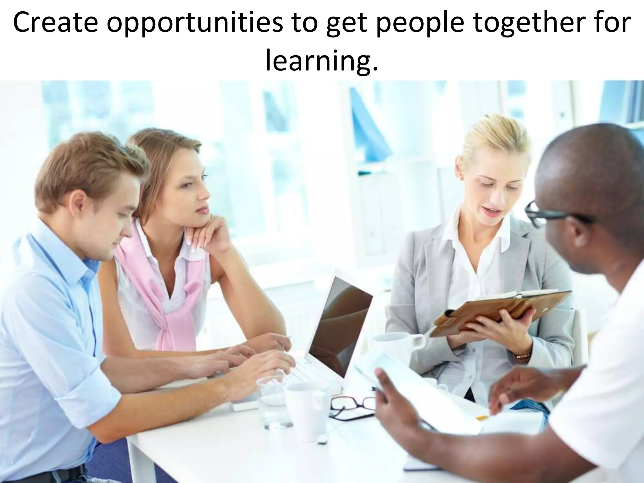 Create opportunities to get people together for
                   learning.
 