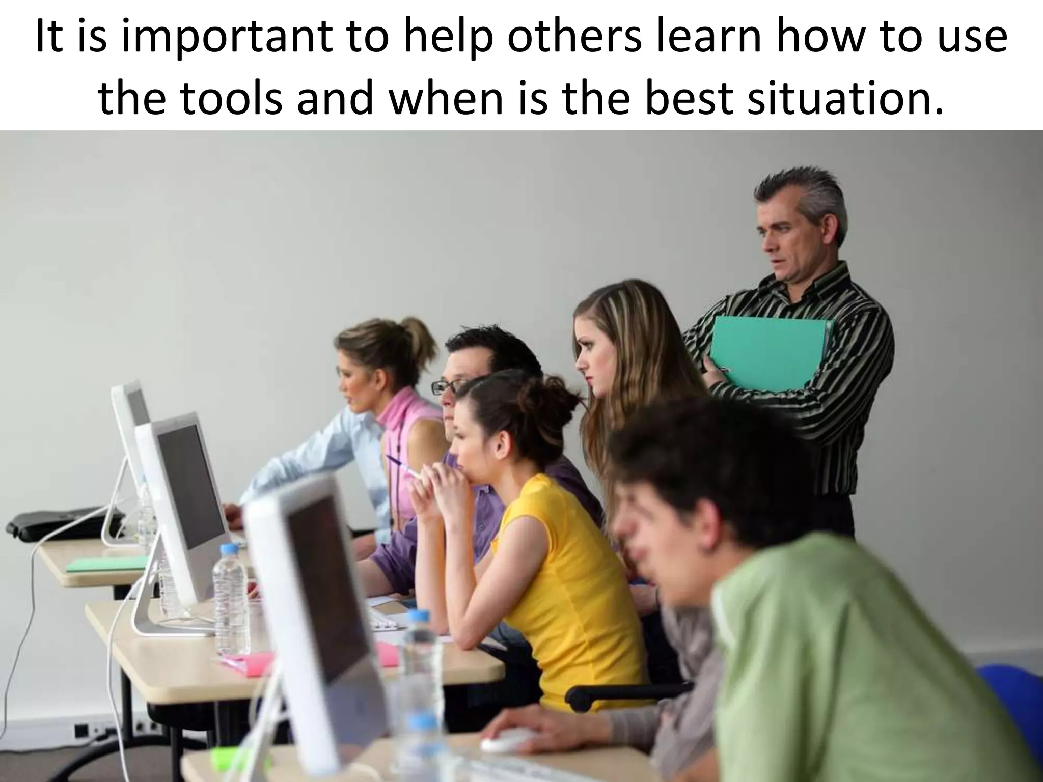 It is important to help others learn how to use
    the tools and when is the best situation.
 