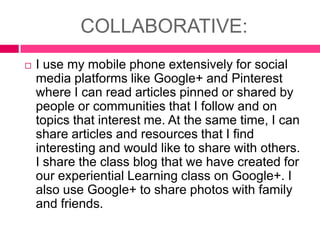 COLLABORATIVE:


I use my mobile phone extensively for social
media platforms like Google+ and Pinterest
where I can read articles pinned or shared by
people or communities that I follow and on
topics that interest me. At the same time, I can
share articles and resources that I find
interesting and would like to share with others.
I share the class blog that we have created for
our experiential Learning class on Google+. I
also use Google+ to share photos with family
and friends.

 