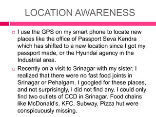 LOCATION AWARENESS




I use the GPS on my smart phone to locate new
places like the office of Passport Seva Kendra
which has shifted to a new location since I got my
passport made, or the Hyundai agency in the
Industrial area.
Recently on a visit to Srinagar with my sister, I
realized that there were no fast food joints in
Srinagar or Pehalgam. I googled for these places,
and not surprisingly, I did not find any. I could only
find two outlets of CCD in Srinagar. Food chains
like McDonald’s, KFC, Subway, Pizza hut were
conspicuously missing.

 