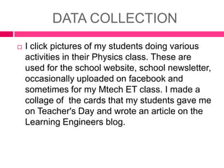 DATA COLLECTION


I click pictures of my students doing various
activities in their Physics class. These are
used for the school website, school newsletter,
occasionally uploaded on facebook and
sometimes for my Mtech ET class. I made a
collage of the cards that my students gave me
on Teacher's Day and wrote an article on the
Learning Engineers blog.

 