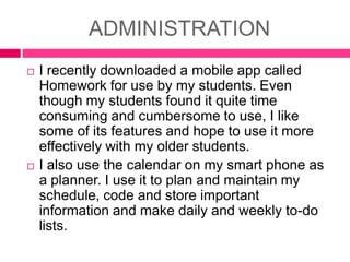 ADMINISTRATION




I recently downloaded a mobile app called
Homework for use by my students. Even
though my students found it quite time
consuming and cumbersome to use, I like
some of its features and hope to use it more
effectively with my older students.
I also use the calendar on my smart phone as
a planner. I use it to plan and maintain my
schedule, code and store important
information and make daily and weekly to-do
lists.

 
