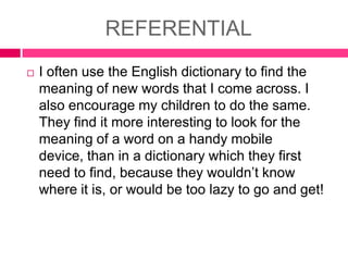REFERENTIAL


I often use the English dictionary to find the
meaning of new words that I come across. I
also encourage my children to do the same.
They find it more interesting to look for the
meaning of a word on a handy mobile
device, than in a dictionary which they first
need to find, because they wouldn’t know
where it is, or would be too lazy to go and get!

 