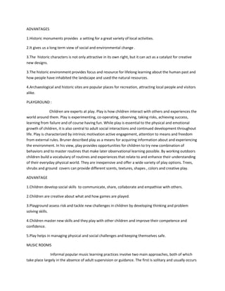 ADVANTAGES
1.Historic monuments provides a setting for a great variety of local activities.
2.It gives us a long term view of social and environmental change .
3.The historic characters is not only attractive in its own right, but it can act as a catalyst for creative
new designs.
3.The historic environment provides focus and resource for lifelong learning about the human past and
how people have inhabited the landscape and used the natural resources.
4.Archaeological and historic sites are popular places for recreation, attracting local people and visitors
alike.
PLAYGROUND :
Children are experts at play. Play is how children interact with others and experiences the
world around them. Play is experimenting, co-operating, observing, taking risks, achieving success,
learning from failure and of course having fun. While play is essential to the physical and emotional
growth of children, it is also central to adult social interactions and continued development throughout
life. Play is characterized by intrinsic motivation active engagement, attention to means and freedom
from external rules. Bruner described play as a means for acquiring information about and experiencing
the environment. In his view, play provides opportunities for children to try new combination of
behaviors and to master routines that make later observational learning possible. By working outdoors
children build a vocabulary of routines and experiences that relate to and enhance their understanding
of their everyday physical world. They are inexpensive and offer a wide variety of play options. Trees,
shrubs and ground covers can provide different scents, textures, shapes , colors and creative play.
ADVANTAGE
1.Children develop social skills to communicate, share, collaborate and empathise with others.
2.Children are creative about what and how games are played.
3.Playground assess risk and tackle new challenges in children by developing thinking and problem
solving skills.
4.Children master new skills and they play with other children and improve their competence and
confidence.
5.Play helps in managing physical and social challenges and keeping themselves safe.
MUSIC ROOMS
Informal popular music learning practices involve two main approaches, both of which
take place largely in the absence of adult supervision or guidance. The first is solitary and usually occurs
 