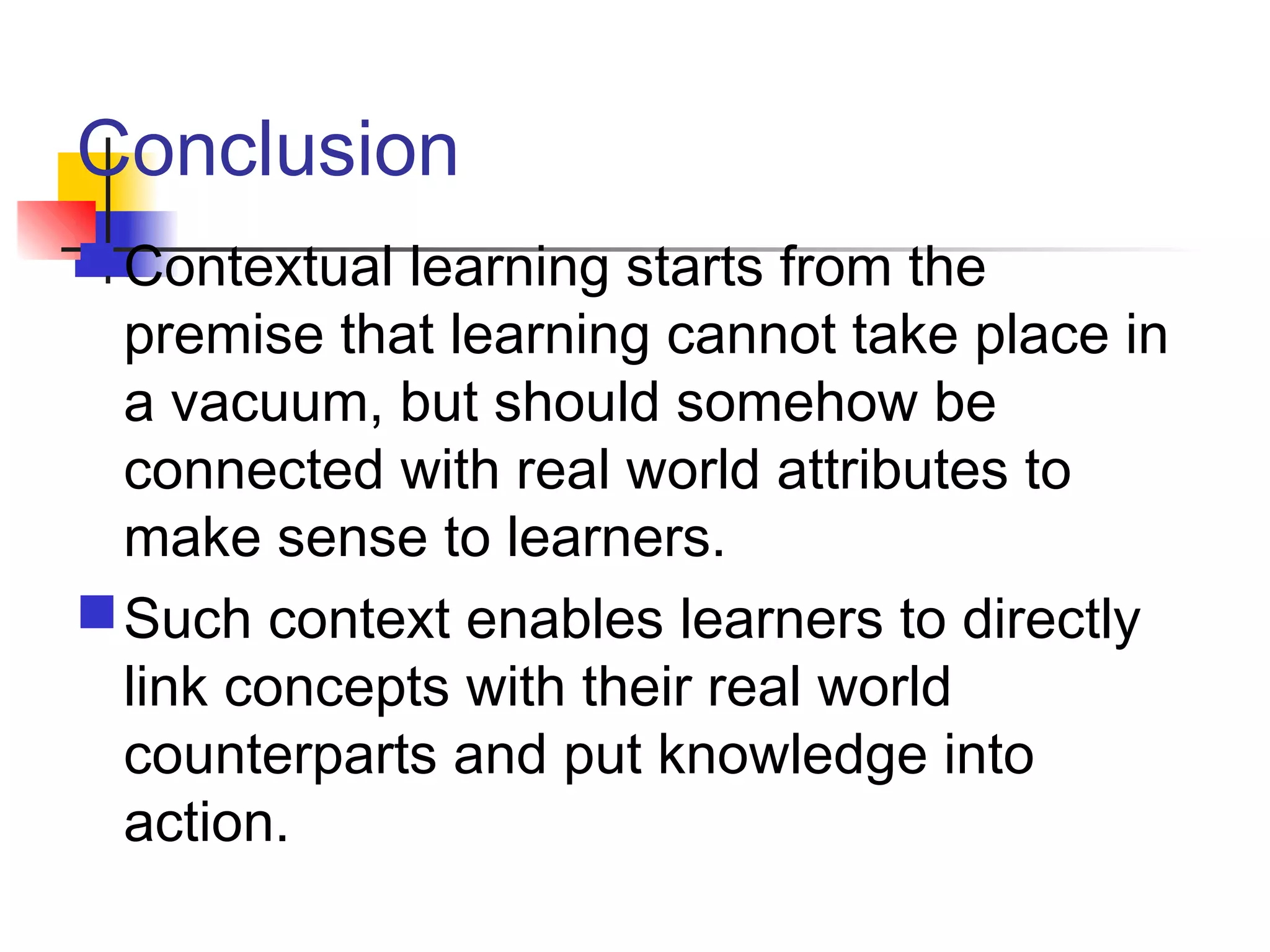 Conclusion
Contextual learning starts from the
premise that learning cannot take place in
a vacuum, but should somehow be
connected with real world attributes to
make sense to learners.
Such context enables learners to directly
link concepts with their real world
counterparts and put knowledge into
action.
 