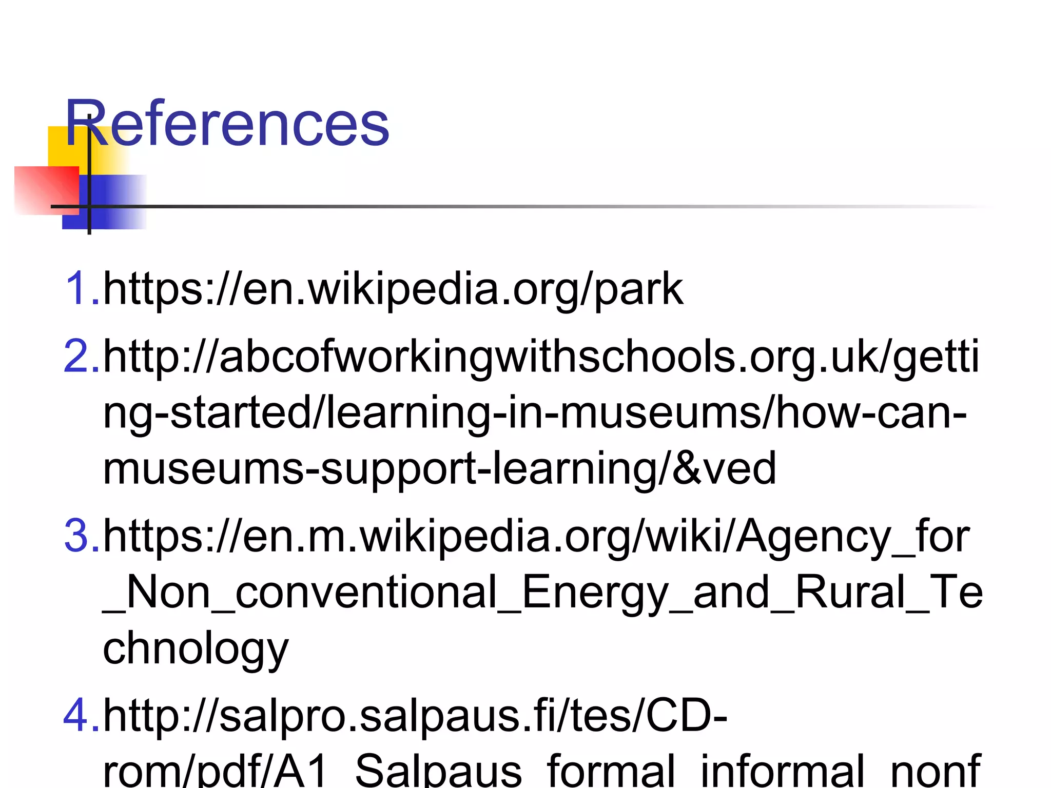 References
1.https://en.wikipedia.org/park
2.http://abcofworkingwithschools.org.uk/getti
ng-started/learning-in-museums/how-can-
museums-support-learning/&ved
3.https://en.m.wikipedia.org/wiki/Agency_for
_Non_conventional_Energy_and_Rural_Te
chnology
4.http://salpro.salpaus.fi/tes/CD-
rom/pdf/A1_Salpaus_formal_informal_nonf
 