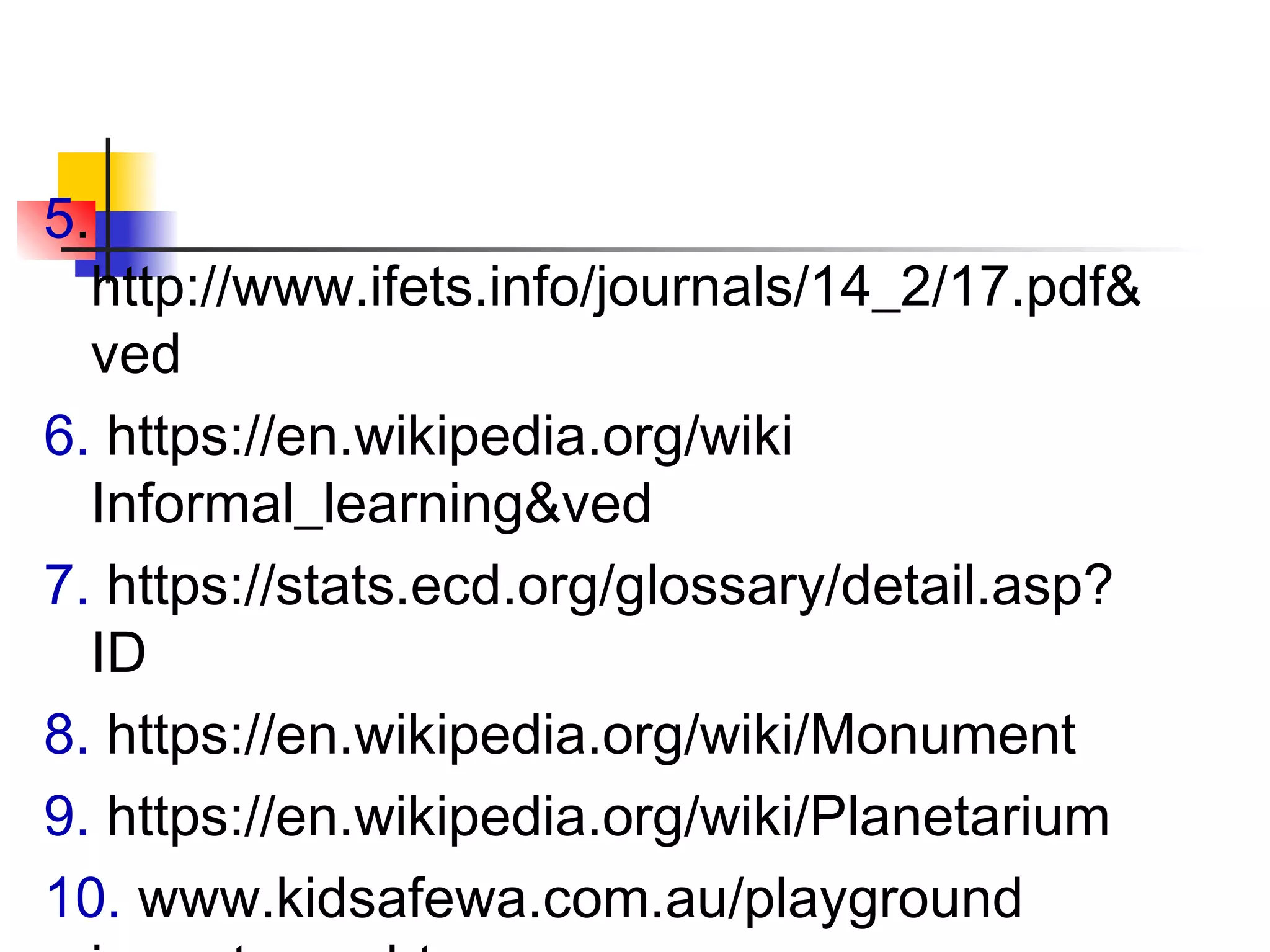 5.
http://www.ifets.info/journals/14_2/17.pdf&
ved
6. https://en.wikipedia.org/wiki
Informal_learning&ved
7. https://stats.ecd.org/glossary/detail.asp?
ID
8. https://en.wikipedia.org/wiki/Monument
9. https://en.wikipedia.org/wiki/Planetarium
10. www.kidsafewa.com.au/playground
 