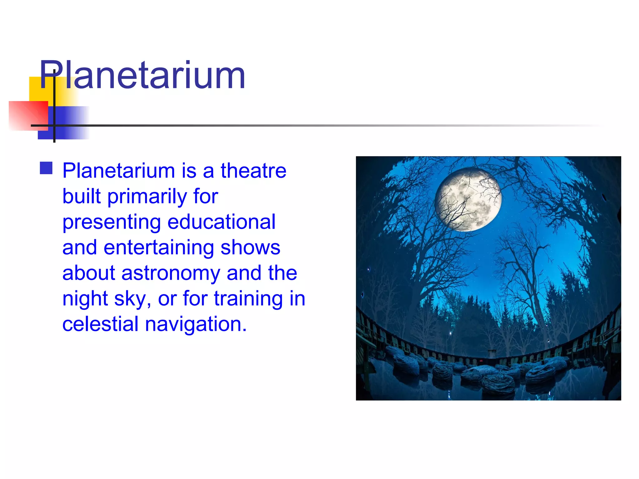 Planetarium
 Planetarium is a theatre
built primarily for
presenting educational
and entertaining shows
about astronomy and the
night sky, or for training in
celestial navigation.
 