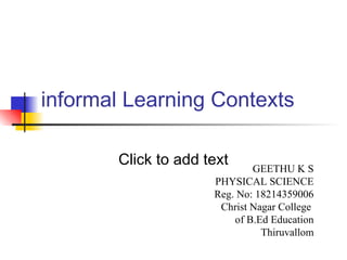 Click to add text
informal Learning Contexts
GEETHU K S
PHYSICAL SCIENCE
Reg. No: 18214359006
Christ Nagar College
of B.Ed Education
Thiruvallom
 