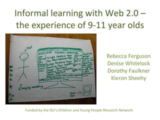 Informal learning with Web 2.0 – the experience of 9-11 year olds Rebecca Ferguson Denise Whitelock Dorothy Faulkner Kieron Sheehy Funded by the OU’s Children and Young People Research Network 