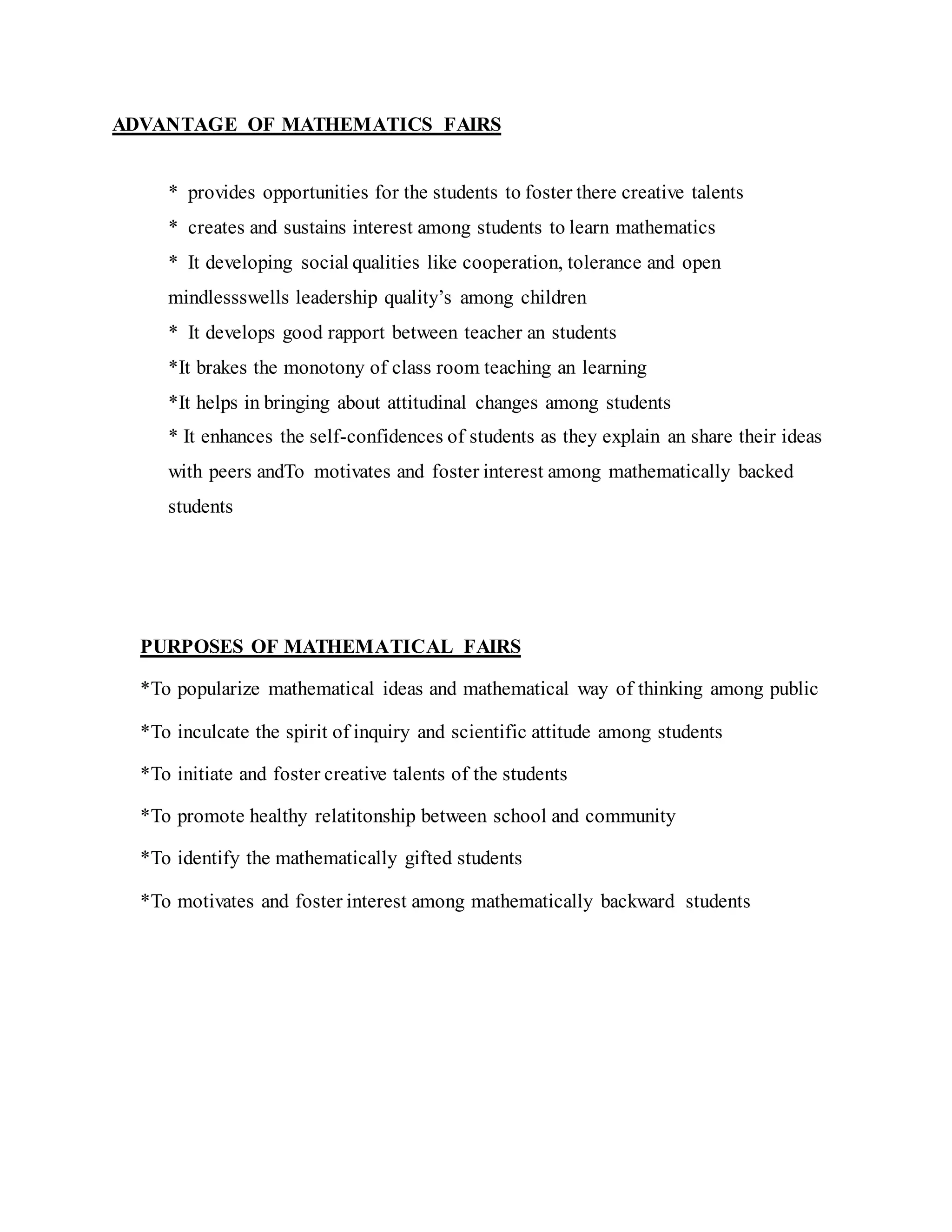 ADVANTAGE OF MATHEMATICS FAIRS
* provides opportunities for the students to foster there creative talents
* creates and sustains interest among students to learn mathematics
* It developing social qualities like cooperation, tolerance and open
mindlessswells leadership quality’s among children
* It develops good rapport between teacher an students
*It brakes the monotony of class room teaching an learning
*It helps in bringing about attitudinal changes among students
* It enhances the self-confidences of students as they explain an share their ideas
with peers andTo motivates and foster interest among mathematically backed
students
PURPOSES OF MATHEMATICAL FAIRS
*To popularize mathematical ideas and mathematical way of thinking among public
*To inculcate the spirit of inquiry and scientific attitude among students
*To initiate and foster creative talents of the students
*To promote healthy relatitonship between school and community
*To identify the mathematically gifted students
*To motivates and foster interest among mathematically backward students
 