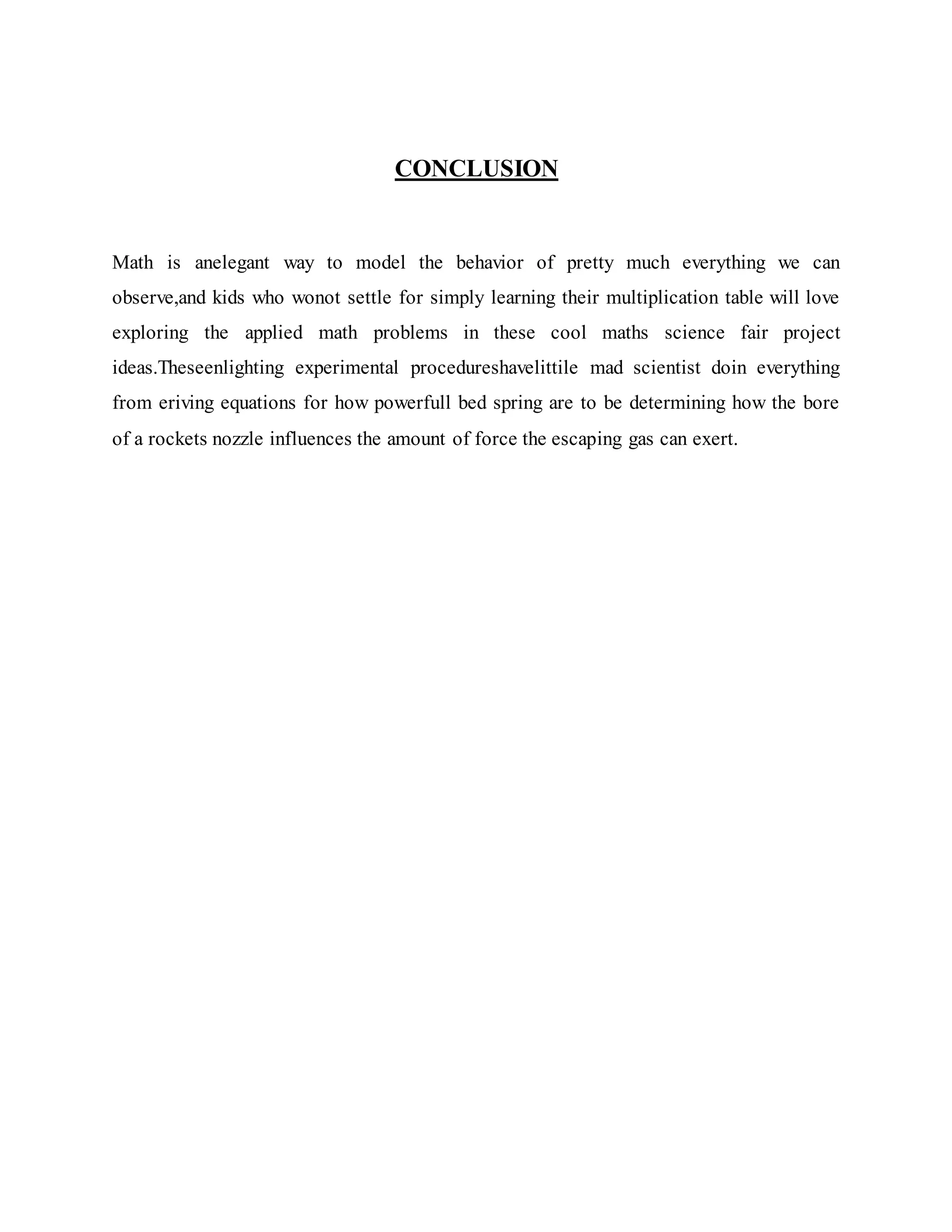 CONCLUSION
Math is anelegant way to model the behavior of pretty much everything we can
observe,and kids who wonot settle for simply learning their multiplication table will love
exploring the applied math problems in these cool maths science fair project
ideas.Theseenlighting experimental procedureshavelittile mad scientist doin everything
from eriving equations for how powerfull bed spring are to be determining how the bore
of a rockets nozzle influences the amount of force the escaping gas can exert.
 