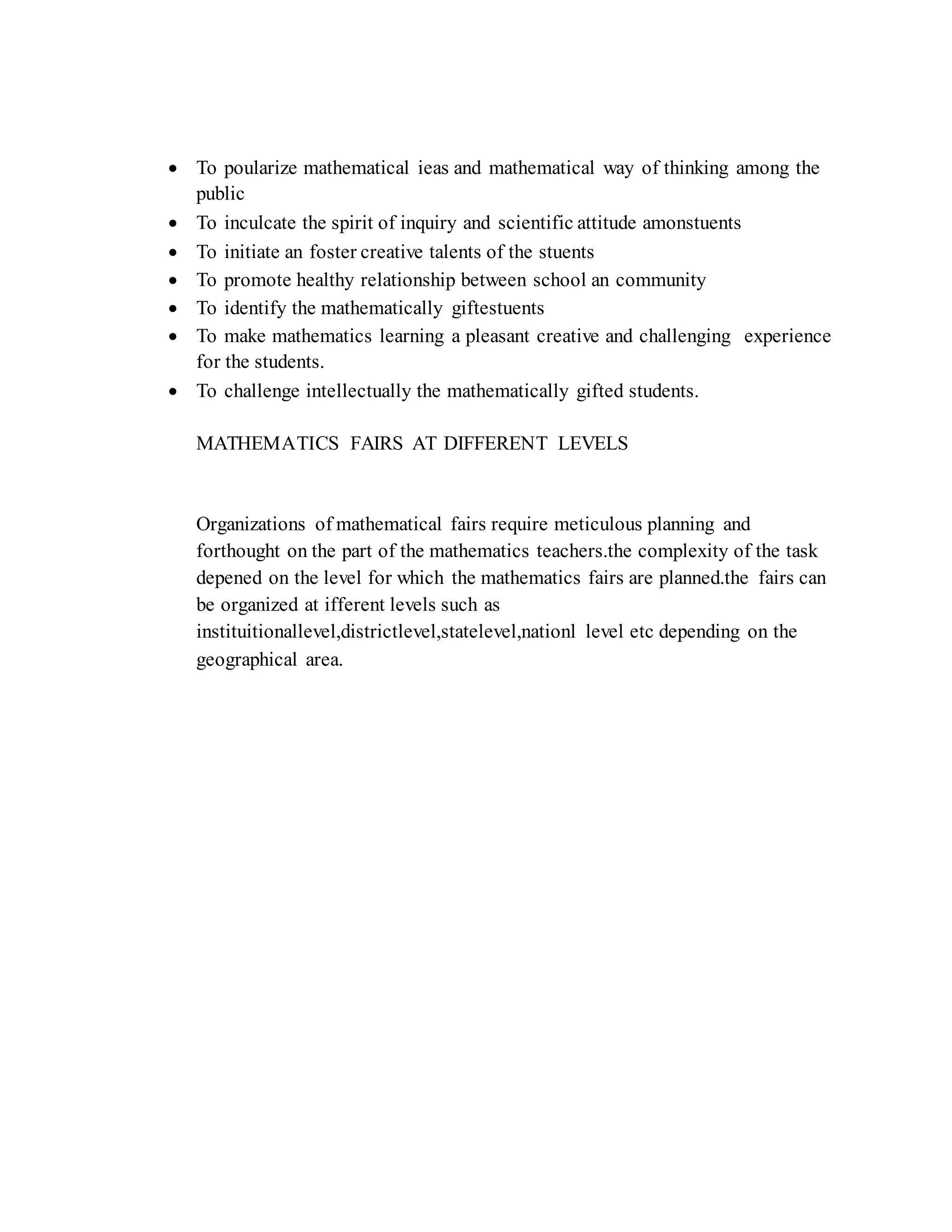  To poularize mathematical ieas and mathematical way of thinking among the
public
 To inculcate the spirit of inquiry and scientific attitude amonstuents
 To initiate an foster creative talents of the stuents
 To promote healthy relationship between school an community
 To identify the mathematically giftestuents
 To make mathematics learning a pleasant creative and challenging experience
for the students.
 To challenge intellectually the mathematically gifted students.
MATHEMATICS FAIRS AT DIFFERENT LEVELS
Organizations of mathematical fairs require meticulous planning and
forthought on the part of the mathematics teachers.the complexity of the task
depened on the level for which the mathematics fairs are planned.the fairs can
be organized at ifferent levels such as
instituitionallevel,districtlevel,statelevel,nationl level etc depending on the
geographical area.
 