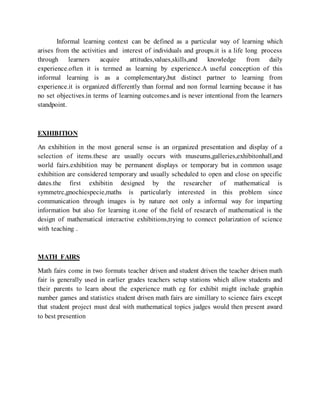 Informal learning context can be defined as a particular way of learning which
arises from the activities and interest of individuals and groups.it is a life long process
through learners acquire attitudes,values,skills,and knowledge from daily
experience.often it is termed as learning by experience.A useful conception of this
informal learning is as a complementary,but distinct partner to learning from
experience.it is organized differently than formal and non formal learning because it has
no set objectives.in terms of learning outcomes.and is never intentional from the learners
standpoint.
EXHIBITION
An exhibition in the most general sense is an organized presentation and display of a
selection of items.these are usually occurs with museums,galleries,exhibitonhall,and
world fairs.exhibition may be permanent displays or temporary but in common usage
exhibition are considered temporary and usually scheduled to open and close on specific
dates.the first exhibitin designed by the researcher of mathematical is
symmetrc,gnochiespecie,maths is particularly interested in this problem since
communication through images is by nature not only a informal way for imparting
information but also for learning it.one of the field of research of mathematical is the
design of mathematical interactive exhibitions,trying to connect polarization of science
with teaching .
MATH FAIRS
Math fairs come in two formats teacher driven and student driven the teacher driven math
fair is generally used in earlier grades teachers setup stations which allow students and
their parents to learn about the experience math eg for exhibit might include graphin
number games and statistics student driven math fairs are simillary to science fairs except
that student project must deal with mathematical topics judges would then present award
to best presention
 