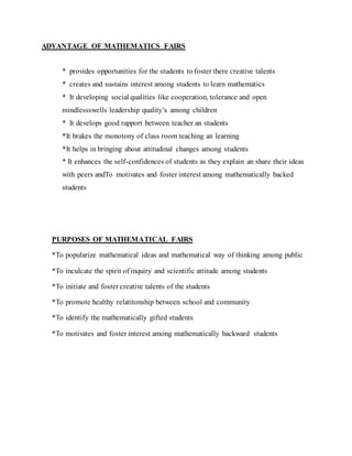 ADVANTAGE OF MATHEMATICS FAIRS
* provides opportunities for the students to foster there creative talents
* creates and sustains interest among students to learn mathematics
* It developing social qualities like cooperation, tolerance and open
mindlessswells leadership quality’s among children
* It develops good rapport between teacher an students
*It brakes the monotony of class room teaching an learning
*It helps in bringing about attitudinal changes among students
* It enhances the self-confidences of students as they explain an share their ideas
with peers andTo motivates and foster interest among mathematically backed
students
PURPOSES OF MATHEMATICAL FAIRS
*To popularize mathematical ideas and mathematical way of thinking among public
*To inculcate the spirit of inquiry and scientific attitude among students
*To initiate and foster creative talents of the students
*To promote healthy relatitonship between school and community
*To identify the mathematically gifted students
*To motivates and foster interest among mathematically backward students
 