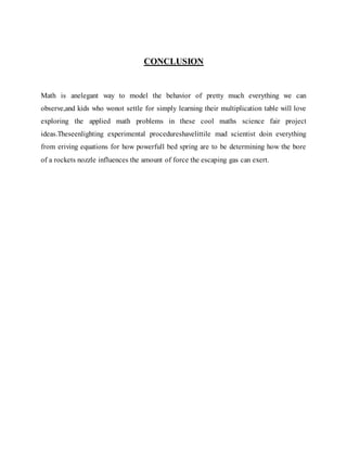 CONCLUSION
Math is anelegant way to model the behavior of pretty much everything we can
observe,and kids who wonot settle for simply learning their multiplication table will love
exploring the applied math problems in these cool maths science fair project
ideas.Theseenlighting experimental procedureshavelittile mad scientist doin everything
from eriving equations for how powerfull bed spring are to be determining how the bore
of a rockets nozzle influences the amount of force the escaping gas can exert.
 
