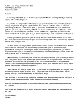 10, Jalan Mega Minang, Taman Minang Sari,
68000 Ampang, Selangor.
7th September 2009
Dear Lina,
It was lovely to hear from you. All of us miss you very much. Mum and Dad are glad that you are slowly
adjusting to life in a boarding school.
In your letter you complained about the compulsory co-curricular activities. Well, let me tell you that you
can reap many benefits through active participation in these activities. Firstly, the various co-curricular
activities help you become a better person (point 1). Participation in uniformed units, clubs and societies,
sports and games will help you discover your talents and develop your character. You will become a more
confident and well-rounded person. The strict rules and good behaviour expected of you as a member of a
uniformed unit will instil discipline (point 2) in you. This is important if you are to become a law-abiding citizen.
Besides, you will learn good values (point 3) through the various co-curricular activities. You will learn
about the importance ofcooperation (point 4) and respect for others (point 5). These values are very important
in a multi-racial society like ours.
You have always said that you admire great leaders like Nelson Mandela and Abraham Lincoln. Well, co-
curricular activities will certainly help you to develop leadership skills (point 6). There will be ample
opportunities to enable you to become a good leader. Besides learning how to plan events, you will learn
to organise activities (point 7).Sometimes, you might even have to handle a challenging situation and this will
teach you how to make on-the-spot decisions.
More importantly, co-curricular activities provide you with many opportunities (point 8) to help you develop
social skills (point 9). As you know, a person with good social skills has an edge these days. Extra-curricular
activities will also provide you with opportunities to take part in competitions (point 10) at various levels.
Schools usually select their representatives for competitions at zone, state or national level by looking at their
students’ performance in school-level competitions.
These activities also keep you healthy (point 11). Who knows, you might finally shed your baby fat! Most
importantly, you will get a good testimonial (point 12) if you are active in co-curricular activities. This will
definitely boost your chances when applying for a scholarship or a job.
There is no need for you to worry that participation in these activities will affect your grades. On the contrary, it
has been proven that students who are actively involved usually do well academically.
I hope you will take the opportunities co-curricular activities provide to experience new things and discover
your strengths.
I have to stop here. I have to study for my trial examination, which is in two weeks’ time. Till I hear from you,
take care.
Your loving sister,
Shuhada
 