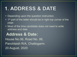  Depending upon the question instruction.
 1st part of the letter should be in right top corner of the
page.
 Most of the time candidate does not need to write
address and date
Address & Date:
House No.06, Road No. 06,
Panchlaish R/A, Chattogarm.
20 August, 2020
 