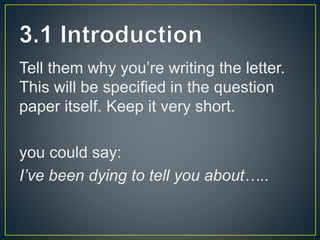 Tell them why you’re writing the letter.
This will be specified in the question
paper itself. Keep it very short.
you could say:
I’ve been dying to tell you about…..
 