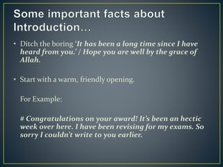 • Ditch the boring ‘It has been a long time since I have
heard from you.’ / Hope you are well by the grace of
Allah.
• Start with a warm, friendly opening.
For Example:
# Congratulations on your award! It’s been an hectic
week over here. I have been revising for my exams. So
sorry I couldn’t write to you earlier.
 