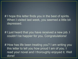 # I hope this letter finds you in the best of spirits.
When I visited last week, you seemed a little bit
depressed.
# I just heard that you have received a new job. I
couldn’t be happier for you. Congratulations!
# How has life been treating you? I am writing you
this letter to tell you how proud I am of you. I
read your novel and I thoroughly enjoyed it. Well
done!
 