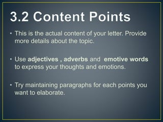 • This is the actual content of your letter. Provide
more details about the topic.
• Use adjectives , adverbs and emotive words
to express your thoughts and emotions.
• Try maintaining paragraphs for each points you
want to elaborate.
 