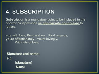 Subscription is a mandatory point to be included in the
answer as it provides an appropriate conclusion to
letters.
e.g. with love, Best wishes, Kind regards,
yours affectionately , Yours lovingly,
With lots of love,
Signature and name:
e.g:
(signature)
Name
 