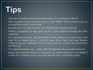 • Take care of spelling, punctuation and grammar. It’s a writing task after all.
• Don’t use abbreviations and slang such as ‘u’ and ‘OMG’! This is a board exam, not
an actual letter/email to your friend.
• Keep the tone very light and warm. An informal letter should be informal.
• Writing a paragraph for each point can be a good method of keeping the letter
organized.
• Give personal anecdotes. Add details that tell the examiner you really know each
other. In my sample answer, I used the names Steve, Neetu and Aunt Shehnaz
without giving any explanation for who they exactly are, because my friend knows
who they are!
• Try using time phrases. e.g. - shortly after that/later/that afternoon/after dinner etc.
• Keep to the word limit. However, I remember my teacher telling me it was alright if
I wrote 10-15 words in excess. Any more than that, they would deduct marks.
 