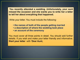 You recently attended a wedding .Unfortunately, your aunt
missed the occasion and she wants you to write her a letter
to tell her about everything that happened.
Write your letter. You must include the following:
• the names of both of the people getting married
• a description of where the wedding took place
• an account of the ceremony
You must cover all three points in detail. You should add further
details. If you wish and make your letter friendly and informative.
Start your letter with ‘Dear Aunt,
 