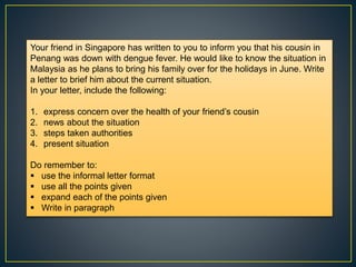 Your friend in Singapore has written to you to inform you that his cousin in
Penang was down with dengue fever. He would like to know the situation in
Malaysia as he plans to bring his family over for the holidays in June. Write
a letter to brief him about the current situation.
In your letter, include the following:
1. express concern over the health of your friend’s cousin
2. news about the situation
3. steps taken authorities
4. present situation
Do remember to:
 use the informal letter format
 use all the points given
 expand each of the points given
 Write in paragraph
 