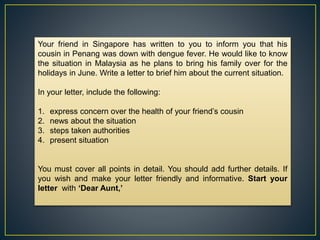 Your friend in Singapore has written to you to inform you that his
cousin in Penang was down with dengue fever. He would like to know
the situation in Malaysia as he plans to bring his family over for the
holidays in June. Write a letter to brief him about the current situation.
In your letter, include the following:
1. express concern over the health of your friend’s cousin
2. news about the situation
3. steps taken authorities
4. present situation
You must cover all points in detail. You should add further details. If
you wish and make your letter friendly and informative. Start your
letter with ‘Dear Aunt,’
 