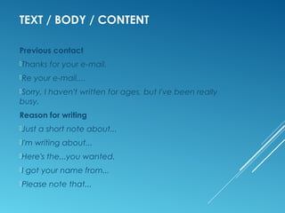 TEXT / BODY / CONTENT
Previous contact
Thanks for your e-mail.
Re your e-mail,...
Sorry, I haven't written for ages, but I've been really
busy.
Reason for writing
Just a short note about...
I'm writing about...
Here's the...you wanted.
I got your name from...
Please note that...
 