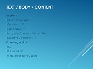 TEXT / BODY / CONTENT
Requests
Please could you...
Could you...?
Can I have...?
I'd appreciate your help on this.
Could you possibly … ?
Promising action
I'll...
I'll look into it.
I'll get back to you soon.
 