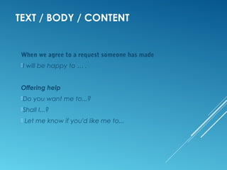 TEXT / BODY / CONTENT
When we agree to a request someone has made
I will be happy to … .
Offering help
Do you want me to...?
Shall I...?
Let me know if you'd like me to...
 