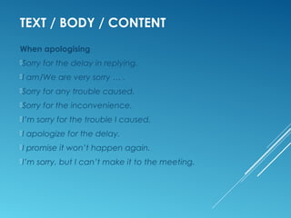 TEXT / BODY / CONTENT
When apologising
Sorry for the delay in replying.
I am/We are very sorry … .
Sorry for any trouble caused.
Sorry for the inconvenience.
I’m sorry for the trouble I caused.
I apologize for the delay.
I promise it won’t happen again.
I’m sorry, but I can’t make it to the meeting.
 