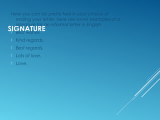 COMPLIMENTARY CLOSE
Here you can be pretty free in your choice of
ending your letter. In informal letter writing, the
complimentary close is always very friendly.
Here are some examples:
Best wishes, an
Kind regards,
Best regards,
Lots of love,
Love,
Lots of love,
Missing you lots,
Yours forever,
 