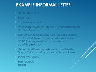 FORMAT INFORMAL LETTER
32-A, Charlton Dr,
North Birmingham,
NSW 2065
23 March, 2015
Hello Samanna,
How are you and the girls? Thanks again for giving
me Brian's number. He will help me with my
presentation.
You know what? The other day I bumped into
Greg. He has made it pretty big, and owns
several restaurants.
I have to go to the market, so will stop writing now.
Looking forward to meeting you all during the
Christmas break. Give my love to Nat and the
kids.
Warm regards,
Anne
 