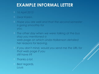 EXAMPLE INFORMAL LETTER
10 October 2015
Dear Ian,
Hope you are well.
I'm writing to you, yet again, in your capacity as
"Answer Man."
One of our Zadkine teachers has just e-mailed me
to see if Ihave any more information on “CITO
listening tests" which are to be
administered soon.
I have no information about any such tests. 　 Do
you? If so, could you please let me know.
Thank you kindly.
Best regards,
Salma
 