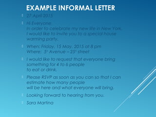 EXAMPLE INFORMAL LETTER
10 October 2015
Dear Jane,I hope you are feeling better Are you able to sit in
the garden and enjoy the sunshine?
We all miss you in the office and look forward to your return.
There have been a fewchanges since you went into hospital.
Eric Johnson has now retired (lucky man) andMatthew has
taken over Eric's job. He is struggling at the moment. He
hopes you willreturn soon to rescue him from the muddle.
I thought you would like the book I'm sending you with this
letter I saw it in the bookshop and thought it would make you
laugh. I know you 've always wanted to livein Greece. Anyway,
I hope you enjoy it and find time to read it before you return
towork 
Take it easy and look after yourself I'll write again soon.
Best regards
Sheila
P.S. You’re the best!
 