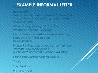 EXAMPLE INFORMAL LETTER27 April 2015
Hi Everyone,
In order to celebrate my new life in New York,
I would like to invite you to a special house
warming party.
When: Friday, 15 May, 2015 at 8 pm
Where: 5th
Avenue – 25th
street
I would like to request that everyone bring
something for 4 to 6 people
to eat or drink.
Please RSVP as soon as you can so that I can
estimate how many people
will be here and what everyone will bring.
Looking forward to hearing from you.
Yours,
Sara Martina
P.S. Stay cool!
 