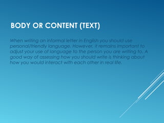 BODY OR CONTENT (TEXT)
When writing an informal letter in English you should use
personal/friendly language. However, it remains important to
adjust your use of language to the person you are writing to. A
good way of assessing how you should write is thinking about
how you would interact with each other in real life.
 