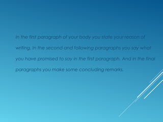 In the first paragraph of your body you state your reason of
writing. In the second and following paragraphs you say what
you have promised to say in the first paragraph. And in the final
paragraphs you make some concluding remarks.
 