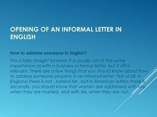 OPENING OF AN INFORMAL LETTER IN
ENGLISH
How to address someone in English?
This is fairly straight forward. It is usually not of the same
importance as with a business or formal letter, but it still is
relevant. There are a few things that you should know about how
to address someone properly in an informal letter. First of all, in
England there is not . behind Mr., but in American letters there is.
Secondly, you should know that women are addressed with Mrs.
when they are married, and with Ms. when they are not.
 