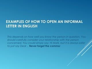 EXAMPLES OF HOW TO OPEN AN INFORMAL
LETTER IN ENGLISH
This depends on how well you know the person in question. You
should carefully consider your relationship with the person
concerned. You could simply say: Hi Mark, but it is always safer
to just say Dear ,. Never forget the comma!
 